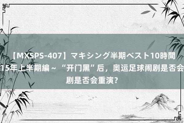 【MXSPS-407】マキシング半期ベスト10時間 ～2015年上半期編～ “开门黑”后，奥运足球闹剧是否会重演？