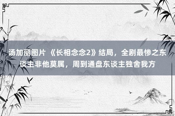 汤加丽图片 《长相念念2》结局，全剧最惨之东谈主非他莫属，周到通盘东谈主独舍我方