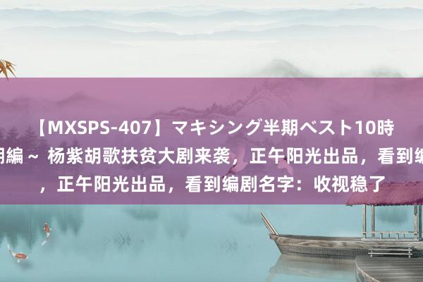 【MXSPS-407】マキシング半期ベスト10時間 ～2015年上半期編～ 杨紫胡歌扶贫大剧来袭，正午阳光出品，看到编剧名字：收视稳了