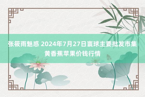 张筱雨魅惑 2024年7月27日寰球主要批发市集黄香蕉苹果价钱行情