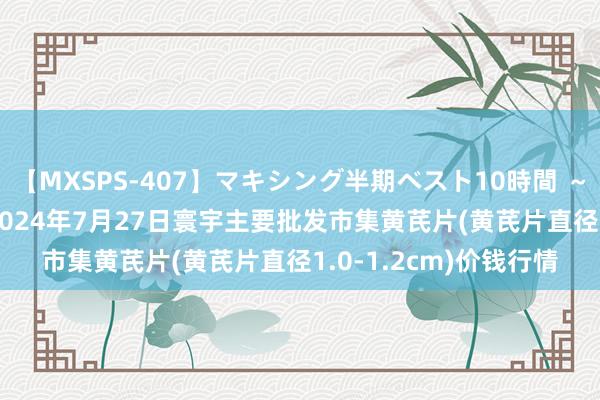 【MXSPS-407】マキシング半期ベスト10時間 ～2015年上半期編～ 2024年7月27日寰宇主要批发市集黄芪片(黄芪片直径1.0-1.2cm)价钱行情