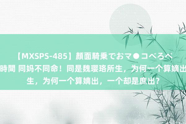 【MXSPS-485】顔面騎乗でおマ●コべろべろ！絶頂クンニ4時間 同妈不同命！同是魏璎珞所生，为何一个算嫡出，一个却是庶出？