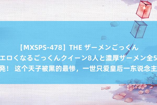 【MXSPS-478】THE ザーメンごっくん vol.2 飲めば飲むほどエロくなるごっくんクイーン8人と濃厚ザーメン全50発！ 这个天子被黑的最惨，一世只爱皇后一东说念主，却被东说念主说成花天酒地