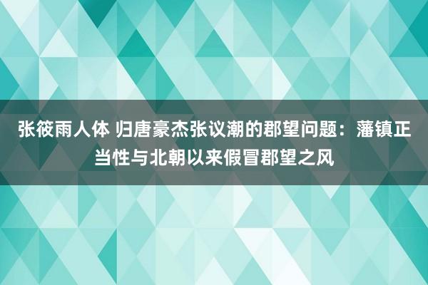 张筱雨人体 归唐豪杰张议潮的郡望问题：藩镇正当性与北朝以来假冒郡望之风