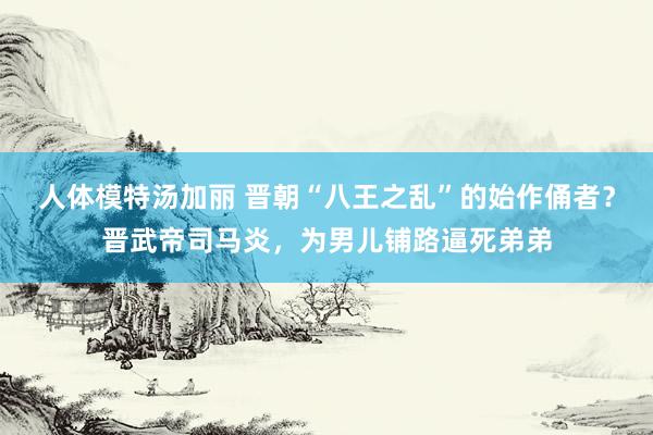 人体模特汤加丽 晋朝“八王之乱”的始作俑者？晋武帝司马炎，为男儿铺路逼死弟弟