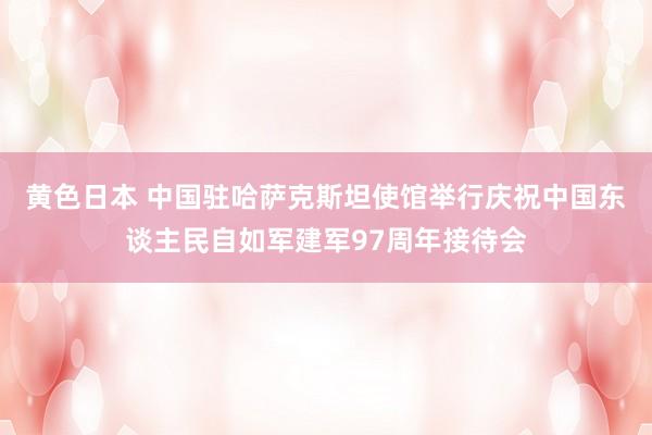 黄色日本 中国驻哈萨克斯坦使馆举行庆祝中国东谈主民自如军建军97周年接待会