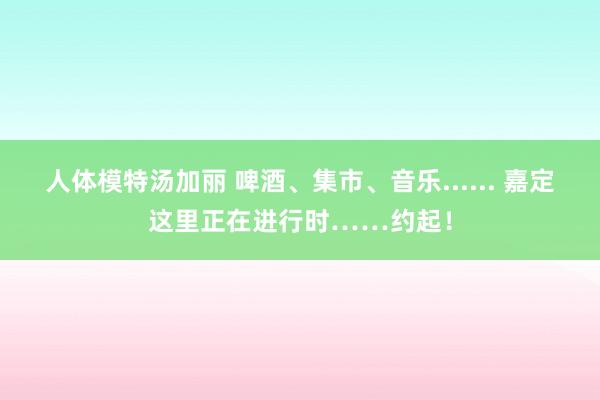 人体模特汤加丽 啤酒、集市、音乐...... 嘉定这里正在进行时……约起！