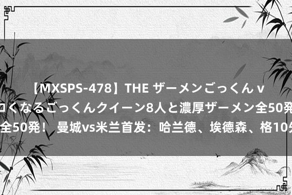 【MXSPS-478】THE ザーメンごっくん vol.2 飲めば飲むほどエロくなるごっくんクイーン8人と濃厚ザーメン全50発！ 曼城vs米兰首发：哈兰德、埃德森、格10先发，本纳赛尔出战