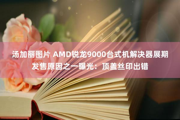 汤加丽图片 AMD锐龙9000台式机解决器展期发售原因之一曝光：顶盖丝印出错