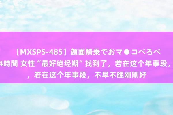 【MXSPS-485】顔面騎乗でおマ●コべろべろ！絶頂クンニ4時間 女性“最好绝经期”找到了，若在这个年事段，不早不晚刚刚好