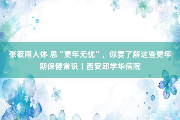 张筱雨人体 思“更年无忧”，你要了解这些更年期保健常识丨西安邱学华病院