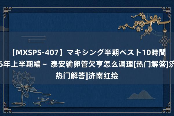 【MXSPS-407】マキシング半期ベスト10時間 ～2015年上半期編～ 泰安输卵管欠亨怎么调理[热门解答]济南红绘