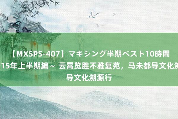 【MXSPS-407】マキシング半期ベスト10時間 ～2015年上半期編～ 云霄览胜不雅复苑，马未都导文化溯源行