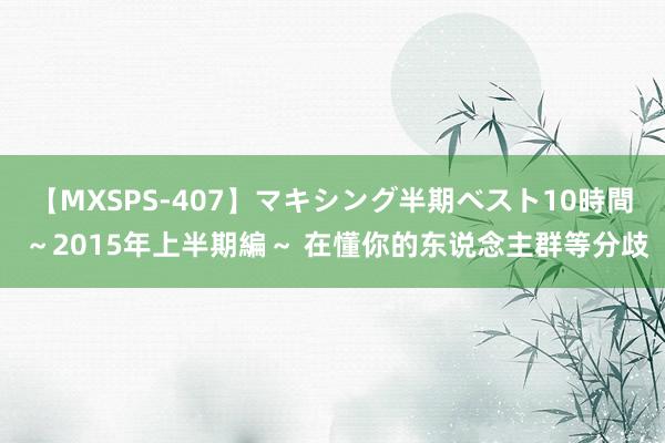 【MXSPS-407】マキシング半期ベスト10時間 ～2015年上半期編～ 在懂你的东说念主群等分歧