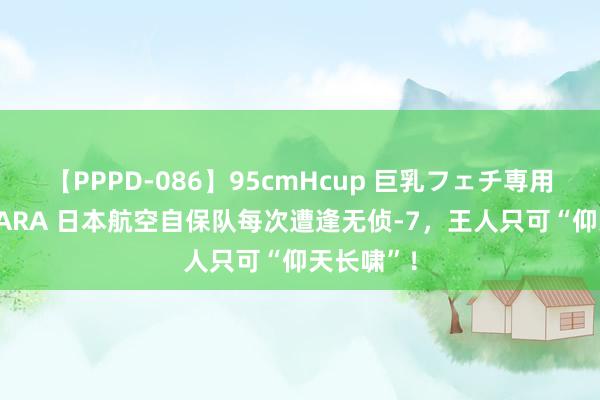 【PPPD-086】95cmHcup 巨乳フェチ専用ソープ SARA 日本航空自保队每次遭逢无侦-7，王人只可“仰天长啸”！