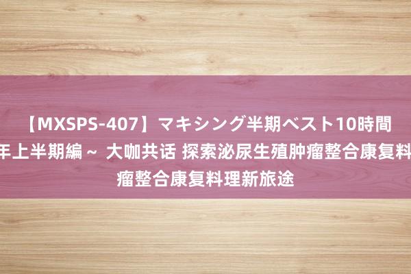 【MXSPS-407】マキシング半期ベスト10時間 ～2015年上半期編～ 大咖共话 探索泌尿生殖肿瘤整合康复料理新旅途