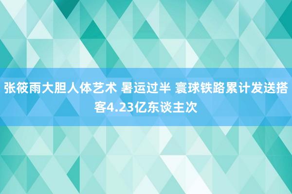 张筱雨大胆人体艺术 暑运过半 寰球铁路累计发送搭客4.23亿东谈主次