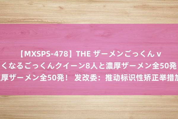 【MXSPS-478】THE ザーメンごっくん vol.2 飲めば飲むほどエロくなるごっくんクイーン8人と濃厚ザーメン全50発！ 发改委：推动标识性矫正举措加速落地