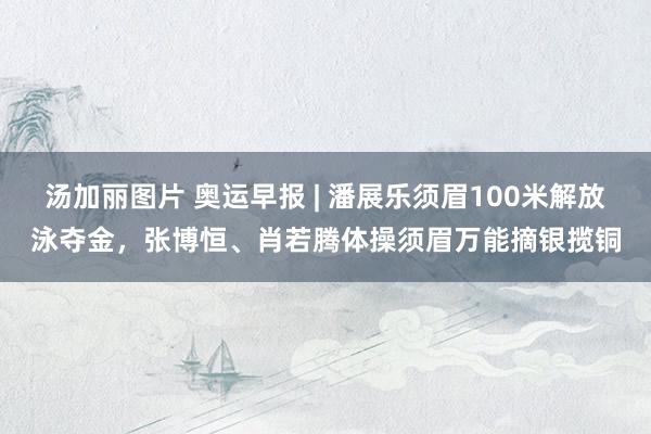 汤加丽图片 奥运早报 | 潘展乐须眉100米解放泳夺金，张博恒、肖若腾体操须眉万能摘银揽铜