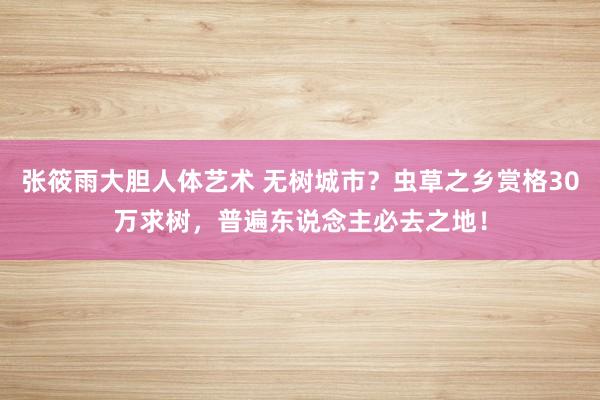 张筱雨大胆人体艺术 无树城市？虫草之乡赏格30万求树，普遍东说念主必去之地！