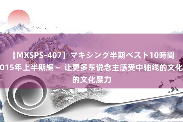 【MXSPS-407】マキシング半期ベスト10時間 ～2015年上半期編～ 让更多东说念主感受中轴线的文化魔力