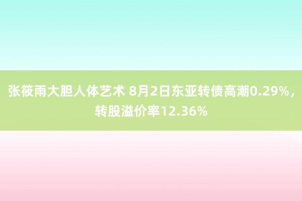 张筱雨大胆人体艺术 8月2日东亚转债高潮0.29%，转股溢价率12.36%