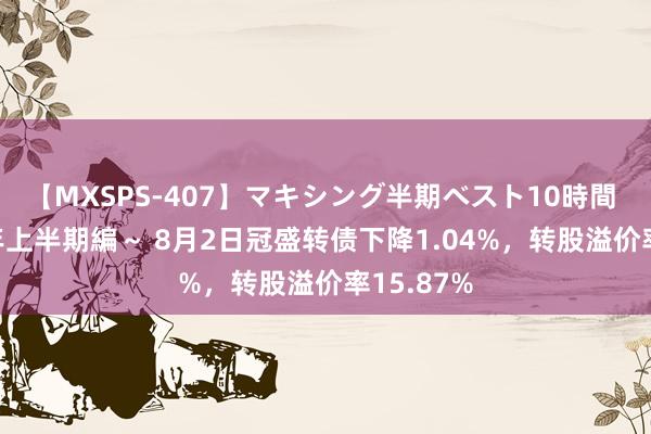 【MXSPS-407】マキシング半期ベスト10時間 ～2015年上半期編～ 8月2日冠盛转债下降1.04%，转股溢价率15.87%