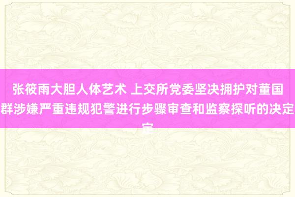 张筱雨大胆人体艺术 上交所党委坚决拥护对董国群涉嫌严重违规犯警进行步骤审查和监察探听的决定