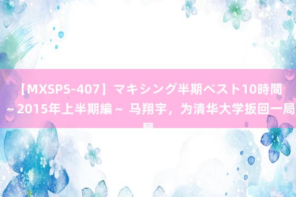 【MXSPS-407】マキシング半期ベスト10時間 ～2015年上半期編～ 马翔宇，为清华大学扳回一局