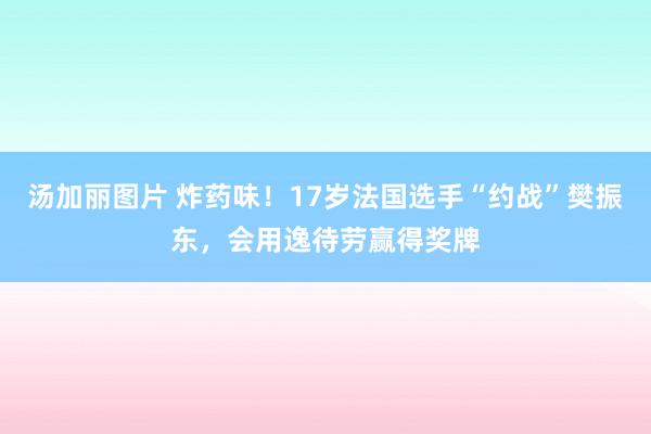 汤加丽图片 炸药味！17岁法国选手“约战”樊振东，会用逸待劳赢得奖牌