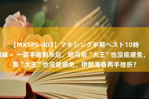 【MXSPS-407】マキシング半期ベスト10時間 ～2015年上半期編～ 一霸手被刺杀后，哈马斯“大王”也没能避免，伊朗准备两手挫折？