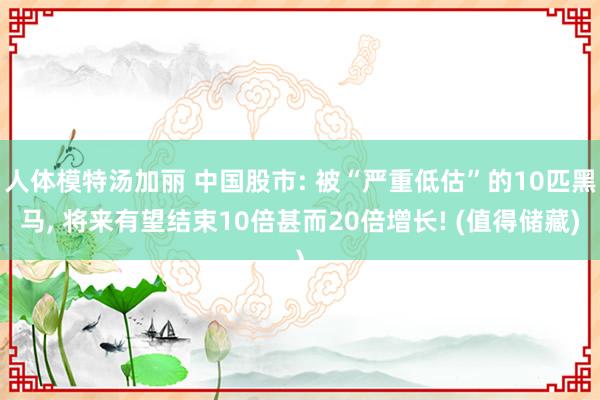 人体模特汤加丽 中国股市: 被“严重低估”的10匹黑马, 将来有望结束10倍甚而20倍增长! (值得储藏)