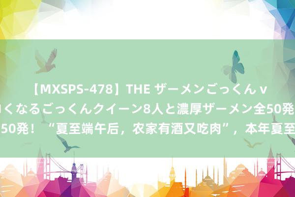 【MXSPS-478】THE ザーメンごっくん vol.2 飲めば飲むほどエロくなるごっくんクイーン8人と濃厚ザーメン全50発！ “夏至端午后，农家有酒又吃肉”，本年夏至在端午后，是熟年吗？