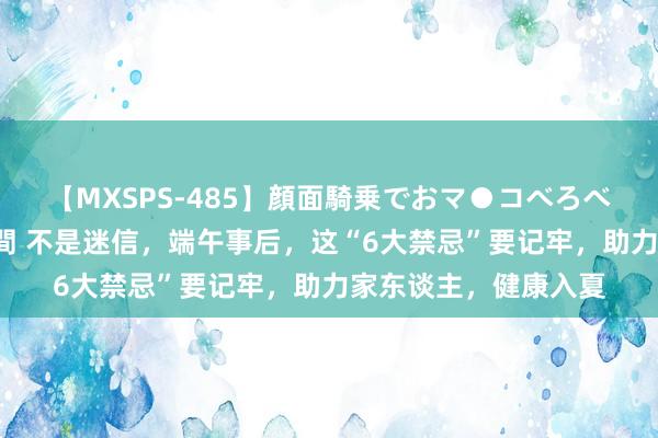 【MXSPS-485】顔面騎乗でおマ●コべろべろ！絶頂クンニ4時間 不是迷信，端午事后，这“6大禁忌”要记牢，助力家东谈主，健康入夏