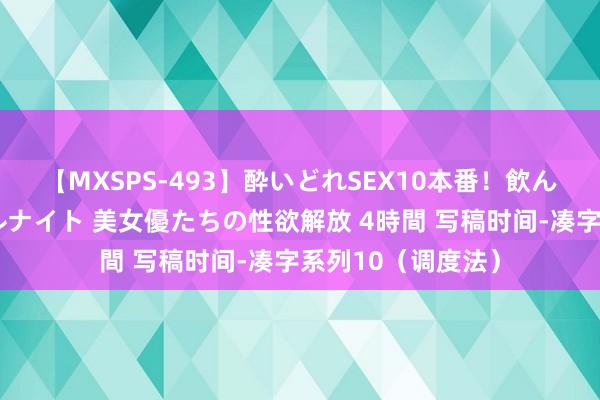 【MXSPS-493】酔いどれSEX10本番！飲んで揉まれてオールナイト 美女優たちの性欲解放 4時間 写稿时间-凑字系列10（调度法）