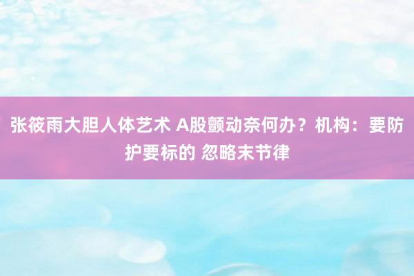 张筱雨大胆人体艺术 A股颤动奈何办？机构：要防护要标的 忽略末节律