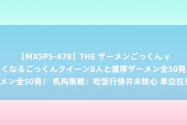 【MXSPS-478】THE ザーメンごっくん vol.2 飲めば飲むほどエロくなるごっくんクイーン8人と濃厚ザーメン全50発！ 机构策略：吃饭行情并未铁心 单边拉升转向热门扩散