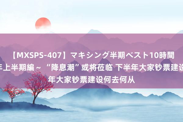 【MXSPS-407】マキシング半期ベスト10時間 ～2015年上半期編～ “降息潮”或将莅临 下半年大家钞票建设何去何从