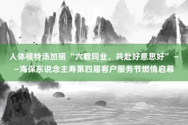 人体模特汤加丽 “六载同业，共赴好意思好” ——海保东说念主寿第四届客户服务节燃情启幕