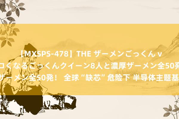 【MXSPS-478】THE ザーメンごっくん vol.2 飲めば飲むほどエロくなるごっくんクイーン8人と濃厚ザーメン全50発！ 全球“缺芯”危险下 半导体主题基金强势崛起