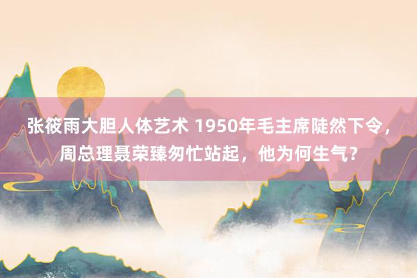 张筱雨大胆人体艺术 1950年毛主席陡然下令，周总理聂荣臻匆忙站起，他为何生气？