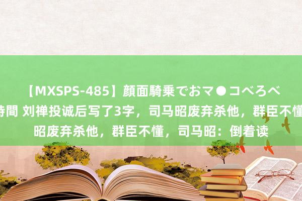 【MXSPS-485】顔面騎乗でおマ●コべろべろ！絶頂クンニ4時間 刘禅投诚后写了3字，司马昭废弃杀他，群臣不懂，司马昭：倒着读