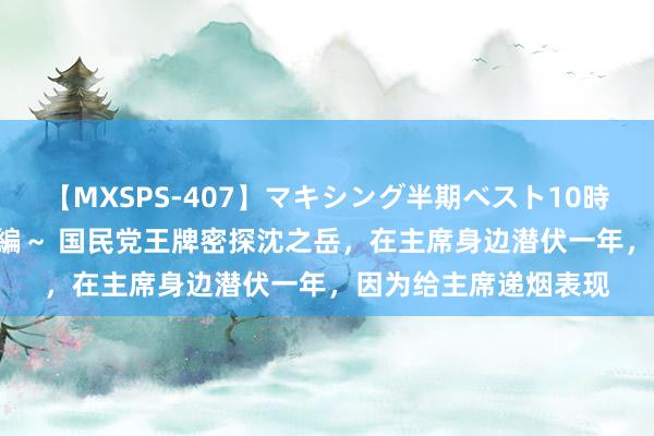 【MXSPS-407】マキシング半期ベスト10時間 ～2015年上半期編～ 国民党王牌密探沈之岳，在主席身边潜伏一年，因为给主席递烟表现