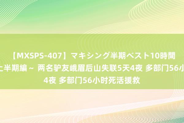 【MXSPS-407】マキシング半期ベスト10時間 ～2015年上半期編～ 两名驴友峨眉后山失联5天4夜 多部门56小时死活援救