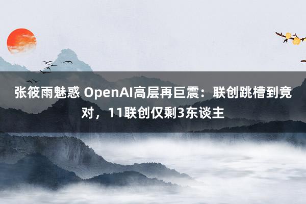 张筱雨魅惑 OpenAI高层再巨震：联创跳槽到竞对，11联创仅剩3东谈主