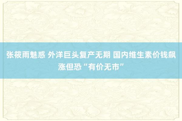 张筱雨魅惑 外洋巨头复产无期 国内维生素价钱飙涨但恐“有价无市”