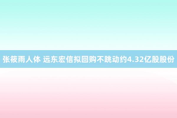 张筱雨人体 远东宏信拟回购不跳动约4.32亿股股份