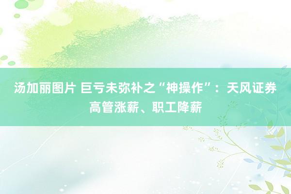 汤加丽图片 巨亏未弥补之“神操作”：天风证券高管涨薪、职工降薪