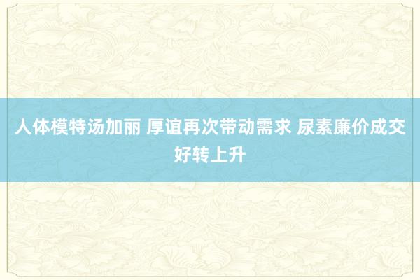 人体模特汤加丽 厚谊再次带动需求 尿素廉价成交好转上升