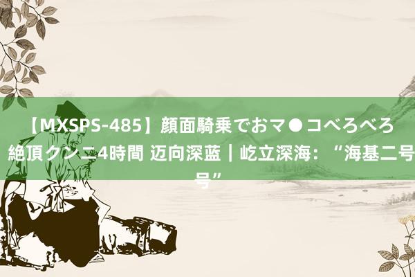 【MXSPS-485】顔面騎乗でおマ●コべろべろ！絶頂クンニ4時間 迈向深蓝｜屹立深海：“海基二号”